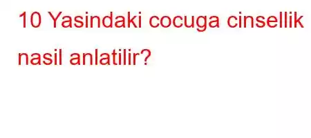 10 Yasindaki cocuga cinsellik nasil anlatilir?