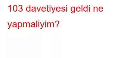 103 davetiyesi geldi ne yapmaliyim?