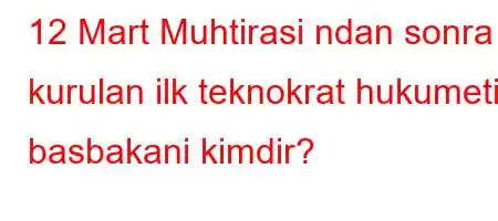 12 Mart Muhtirasi ndan sonra kurulan ilk teknokrat hukumetin basbakani kimdir