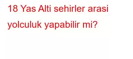 18 Yas Alti sehirler arasi yolculuk yapabilir mi?