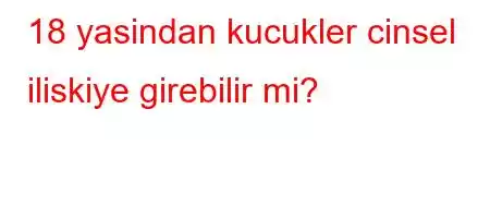 18 yasindan kucukler cinsel iliskiye girebilir mi?