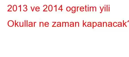 2013 ve 2014 ogretim yili Okullar ne zaman kapanacak?