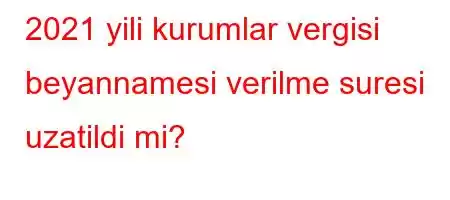 2021 yili kurumlar vergisi beyannamesi verilme suresi uzatildi mi