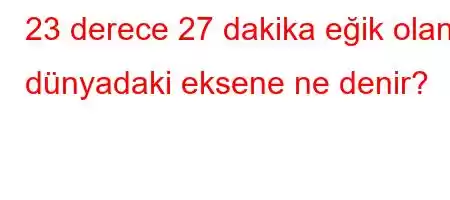 23 derece 27 dakika eğik olan dünyadaki eksene ne denir?