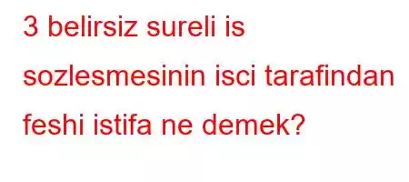 3 belirsiz sureli is sozlesmesinin isci tarafindan feshi istifa ne demek?