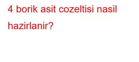 4 borik asit cozeltisi nasil hazirlanir?