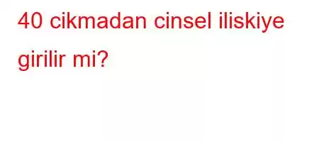 40 cikmadan cinsel iliskiye girilir mi