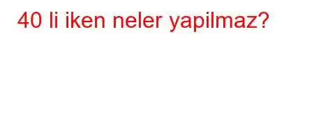 40 li iken neler yapilmaz?