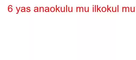 6 yas anaokulu mu ilkokul mu?