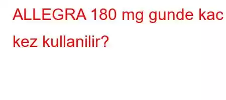 ALLEGRA 180 mg gunde kac kez kullanilir?