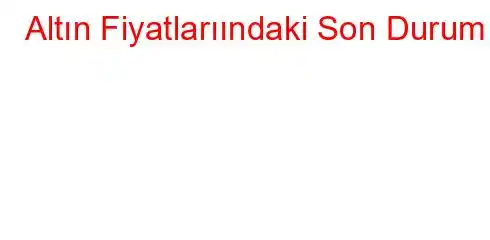 Altın Fiyatlarıındaki Son Durum