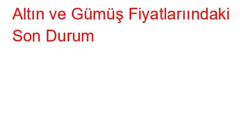 Altın ve Gümüş Fiyatlarıındaki Son Durum