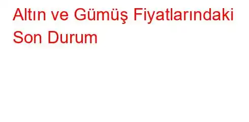 Altın ve Gümüş Fiyatlarındaki Son Durum