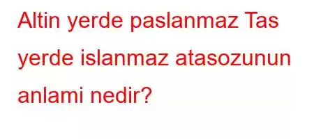 Altin yerde paslanmaz Tas yerde islanmaz atasozunun anlami nedir?