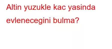 Altin yuzukle kac yasinda evlenecegini bulma