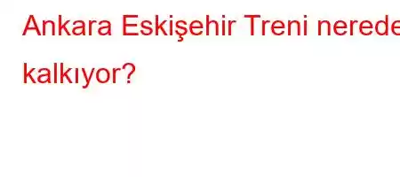 Ankara Eskişehir Treni nereden kalkıyor