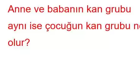 Anne ve babanın kan grubu aynı ise çocuğun kan grubu ne olur?