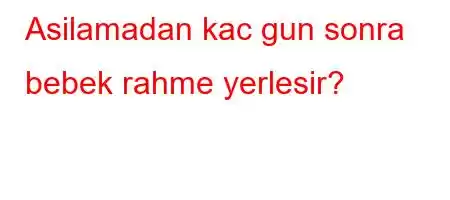 Asilamadan kac gun sonra bebek rahme yerlesir?