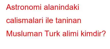 Astronomi alanindaki calismalari ile taninan Musluman Turk alimi kimdir