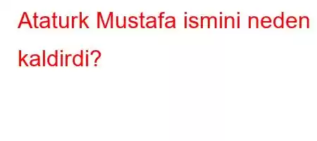 Ataturk Mustafa ismini neden kaldirdi?