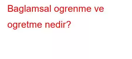 Baglamsal ogrenme ve ogretme nedir?