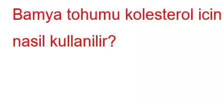 Bamya tohumu kolesterol icin nasil kullanilir?