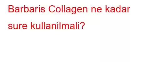 Barbaris Collagen ne kadar sure kullanilmali