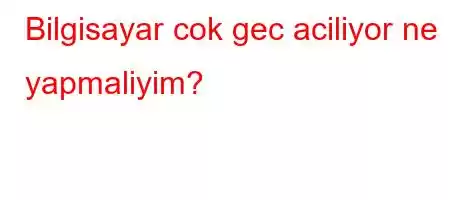 Bilgisayar cok gec aciliyor ne yapmaliyim