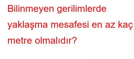 Bilinmeyen gerilimlerde yaklaşma mesafesi en az kaç metre olmalıdır