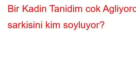 Bir Kadin Tanidim cok Agliyordu sarkisini kim soyluyor?