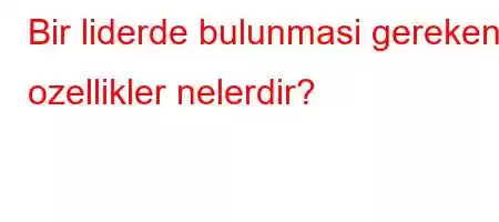 Bir liderde bulunmasi gereken ozellikler nelerdir?