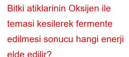 Bitki atiklarinin Oksijen ile temasi kesilerek fermente edilmesi sonucu hangi enerji elde edilir?