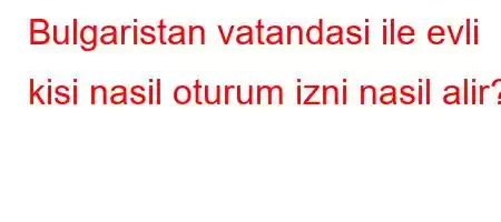 Bulgaristan vatandasi ile evli kisi nasil oturum izni nasil alir?