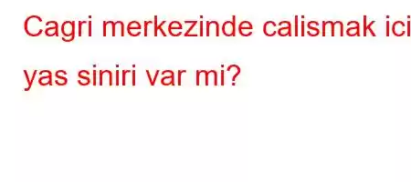 Cagri merkezinde calismak icin yas siniri var mi?