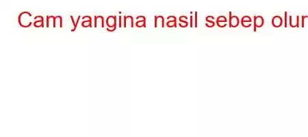 Cam yangina nasil sebep olur?