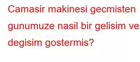 Camasir makinesi gecmisten gunumuze nasil bir gelisim ve degisim gostermis