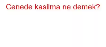 Cenede kasilma ne demek