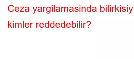 Ceza yargilamasinda bilirkisiyi kimler reddedebilir?