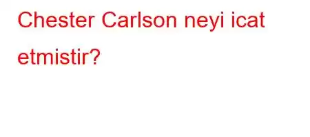 Chester Carlson neyi icat etmistir?