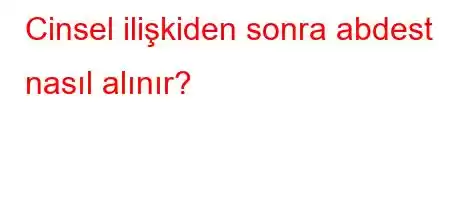 Cinsel ilişkiden sonra abdest nasıl alınır?