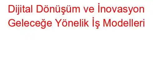 Dijital Dönüşüm ve İnovasyon Geleceğe Yönelik İş Modelleri