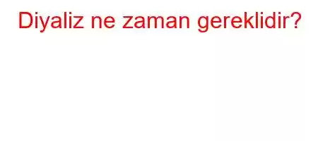 Diyaliz ne zaman gereklidir?