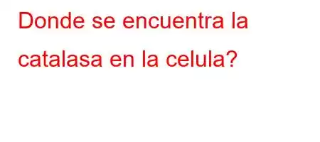 Donde se encuentra la catalasa en la celula?