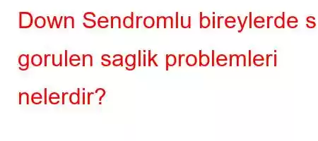 Down Sendromlu bireylerde sik gorulen saglik problemleri nelerdir