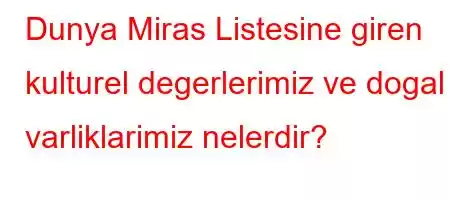 Dunya Miras Listesine giren kulturel degerlerimiz ve dogal varliklarimiz nelerdir?