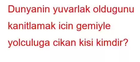 Dunyanin yuvarlak oldugunu kanitlamak icin gemiyle yolculuga cikan kisi kimdir?