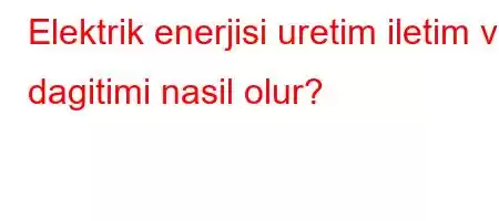 Elektrik enerjisi uretim iletim ve dagitimi nasil olur?