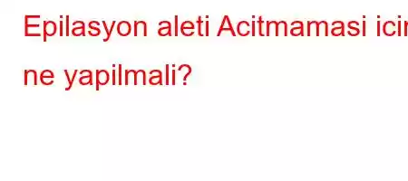 Epilasyon aleti Acitmamasi icin ne yapilmali