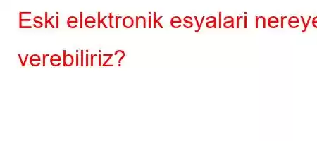 Eski elektronik esyalari nereye verebiliriz?