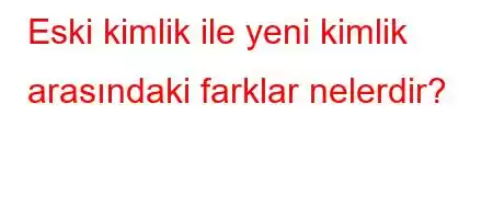 Eski kimlik ile yeni kimlik arasındaki farklar nelerdir